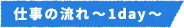 仕事の流れ～1day～